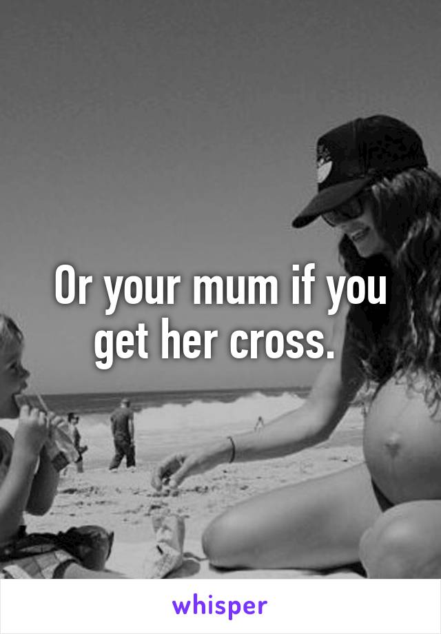 Or your mum if you get her cross. 