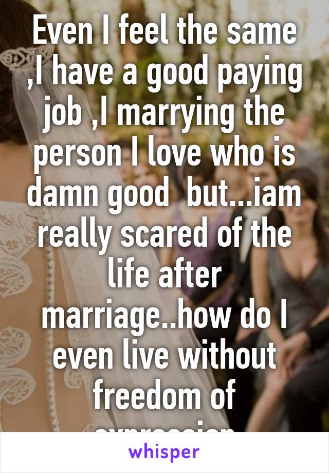 Even I feel the same ,I have a good paying job ,I marrying the person I love who is damn good  but...iam really scared of the life after marriage..how do I even live without freedom of expression