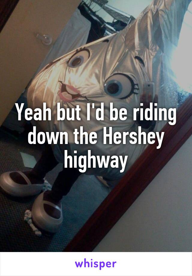 Yeah but I'd be riding down the Hershey highway