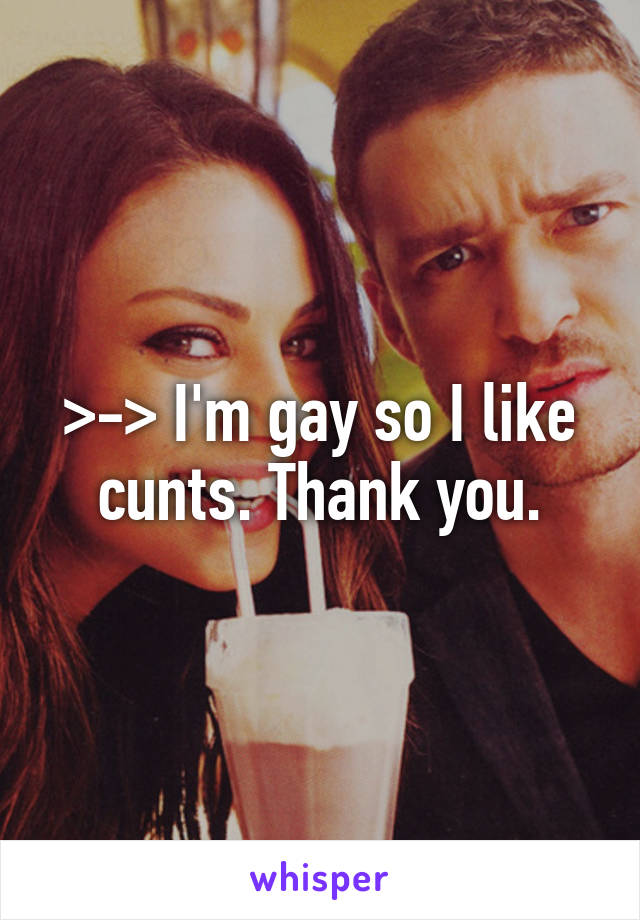 >-> I'm gay so I like cunts. Thank you.