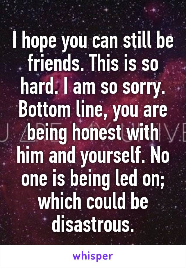 I hope you can still be friends. This is so hard. I am so sorry. Bottom line, you are being honest with him and yourself. No one is being led on; which could be disastrous.
