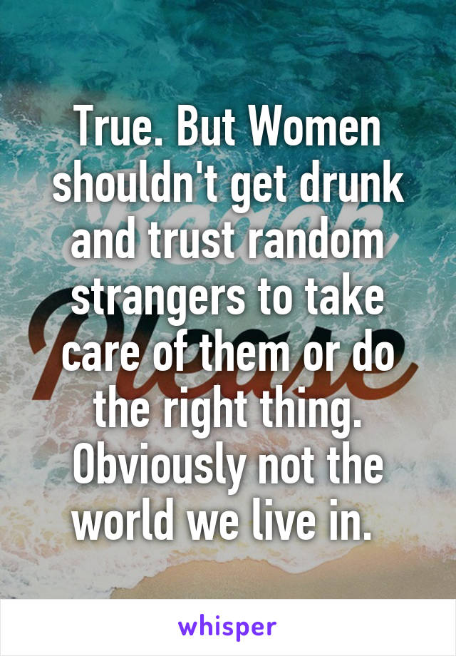 True. But Women shouldn't get drunk and trust random strangers to take care of them or do the right thing. Obviously not the world we live in. 