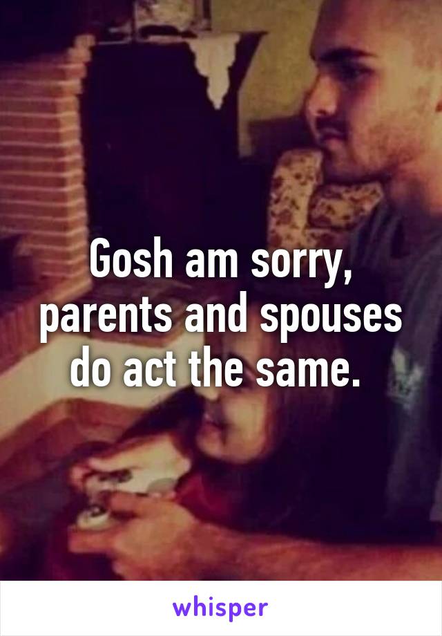 Gosh am sorry, parents and spouses do act the same. 