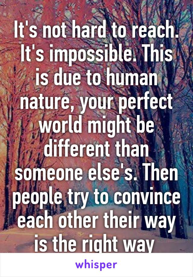 It's not hard to reach. It's impossible. This is due to human nature, your perfect world might be different than someone else's. Then people try to convince each other their way is the right way 