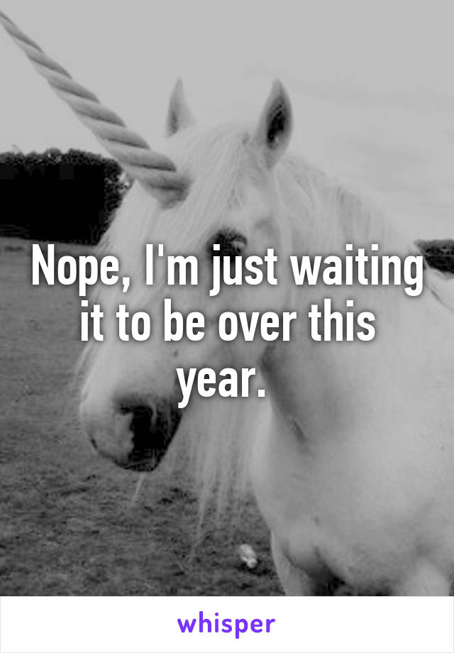 Nope, I'm just waiting it to be over this year. 