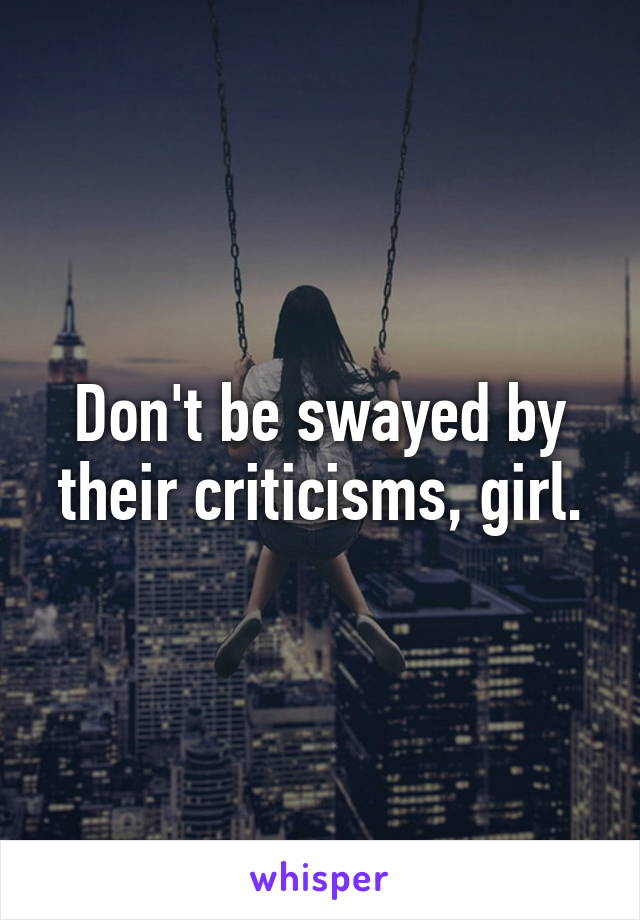 Don't be swayed by their criticisms, girl.