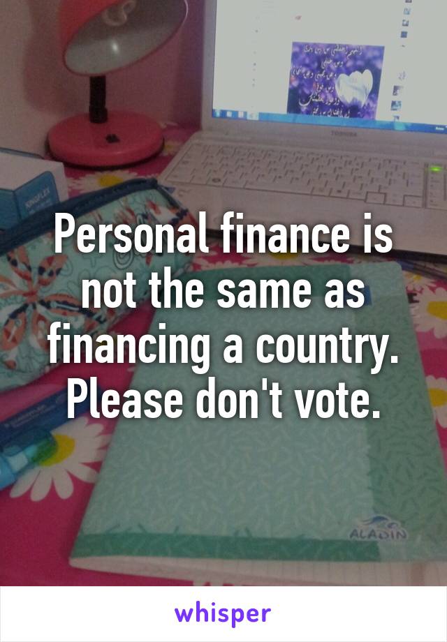 Personal finance is not the same as financing a country. Please don't vote.