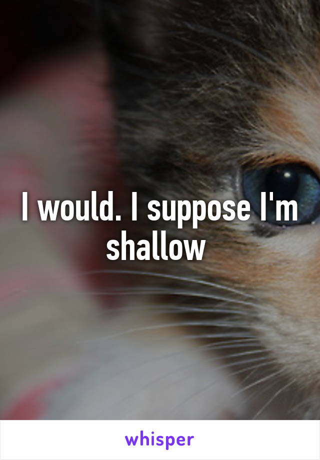 I would. I suppose I'm shallow 