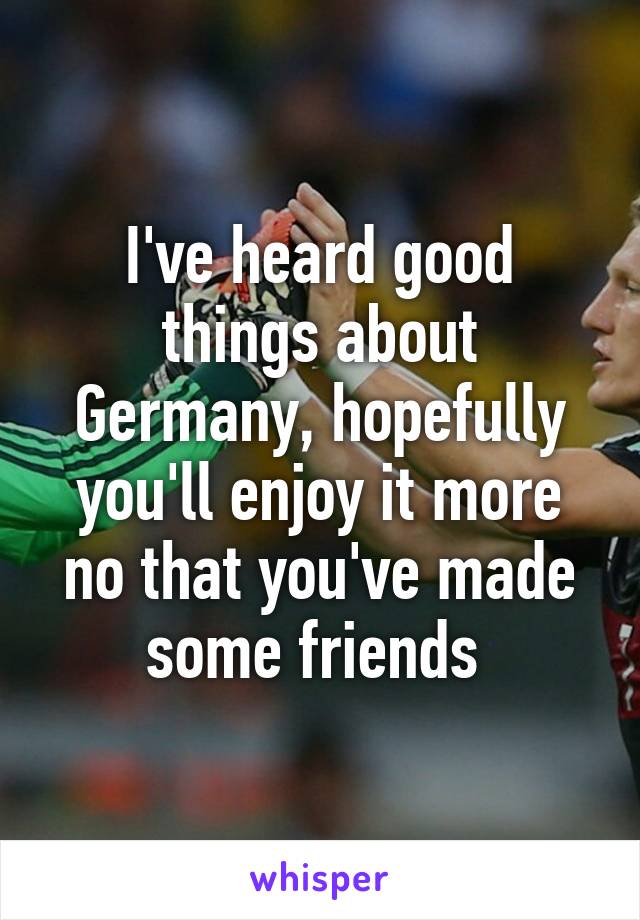 I've heard good things about Germany, hopefully you'll enjoy it more no that you've made some friends 