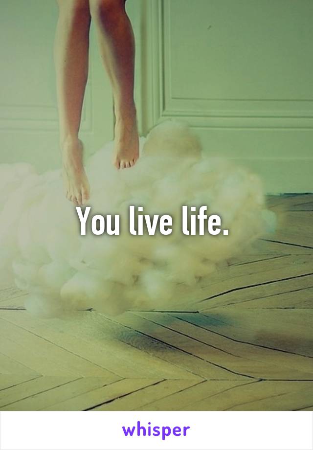 You live life. 