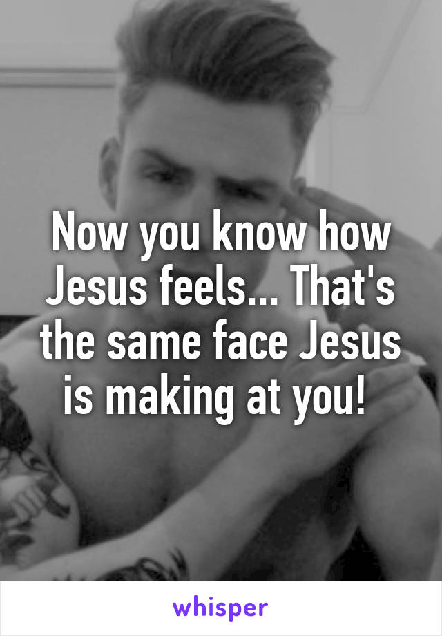 Now you know how Jesus feels... That's the same face Jesus is making at you! 
