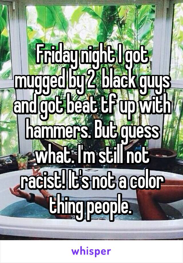 Friday night I got mugged by 2  black guys and got beat tf up with hammers. But guess what. I'm still not racist! It's not a color thing people. 