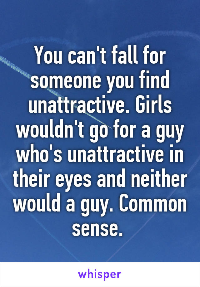 You can't fall for someone you find unattractive. Girls wouldn't go for a guy who's unattractive in their eyes and neither would a guy. Common sense. 