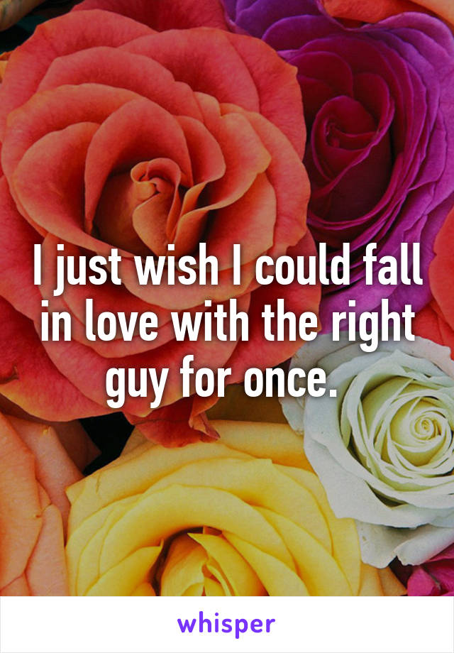 I just wish I could fall in love with the right guy for once. 
