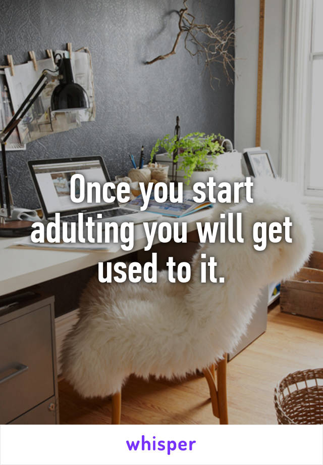 Once you start adulting you will get used to it.