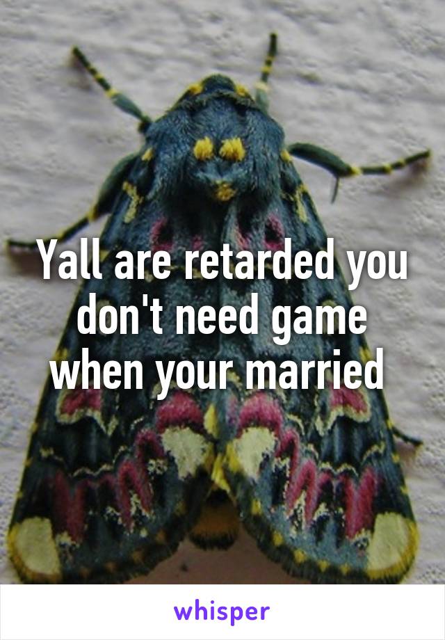 Yall are retarded you don't need game when your married 