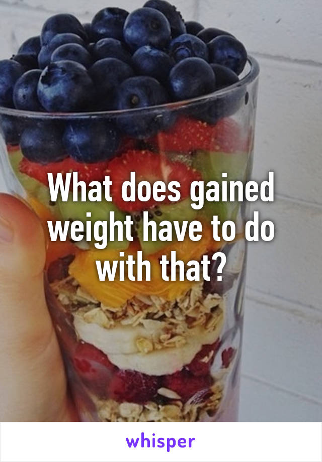 What does gained weight have to do with that?