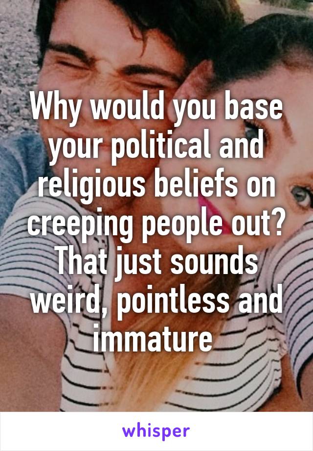 Why would you base your political and religious beliefs on creeping people out? That just sounds weird, pointless and immature 