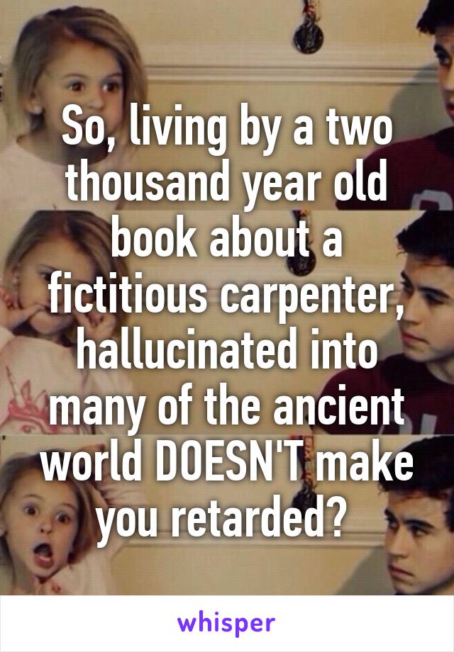 So, living by a two thousand year old book about a fictitious carpenter, hallucinated into many of the ancient world DOESN'T make you retarded? 
