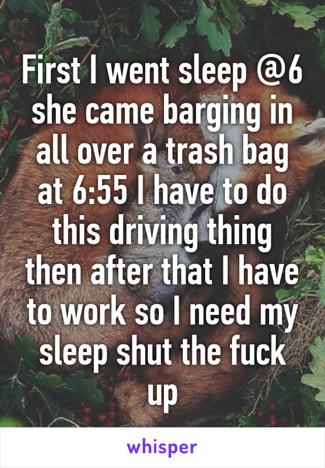 First I went sleep @6 she came barging in all over a trash bag at 6:55 I have to do this driving thing then after that I have to work so I need my sleep shut the fuck up