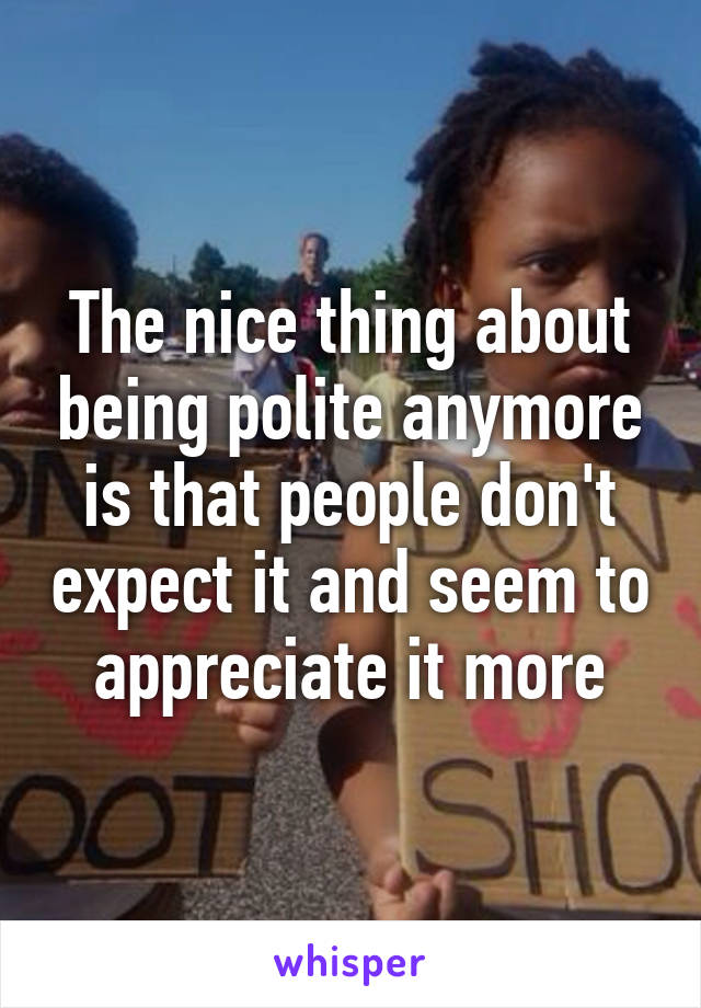 The nice thing about being polite anymore is that people don't expect it and seem to appreciate it more