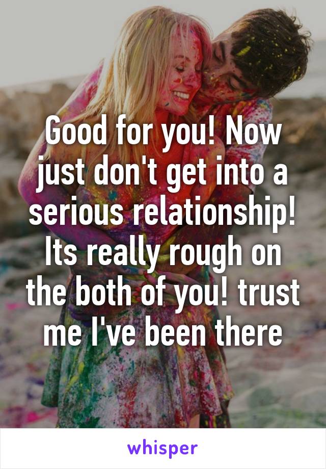 Good for you! Now just don't get into a serious relationship! Its really rough on the both of you! trust me I've been there