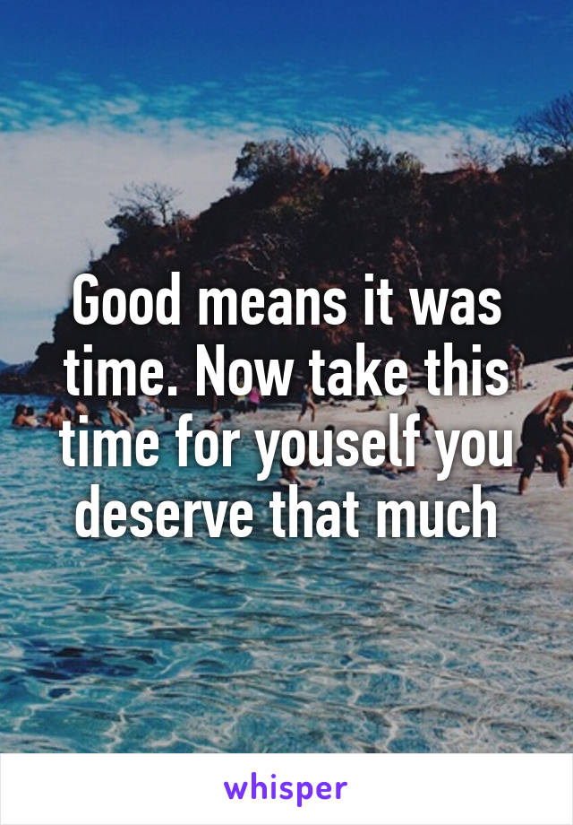 Good means it was time. Now take this time for youself you deserve that much