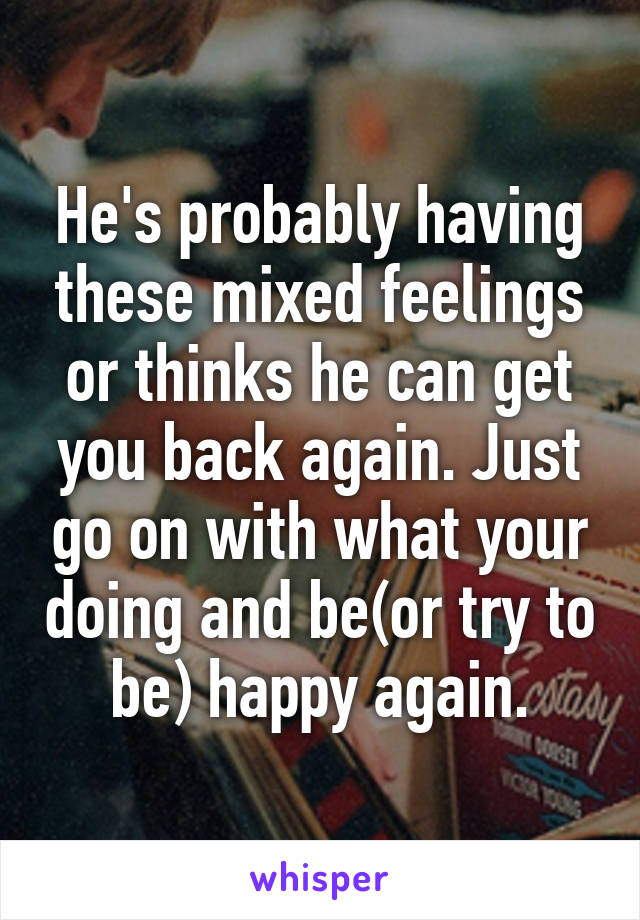 He's probably having these mixed feelings or thinks he can get you back again. Just go on with what your doing and be(or try to be) happy again.