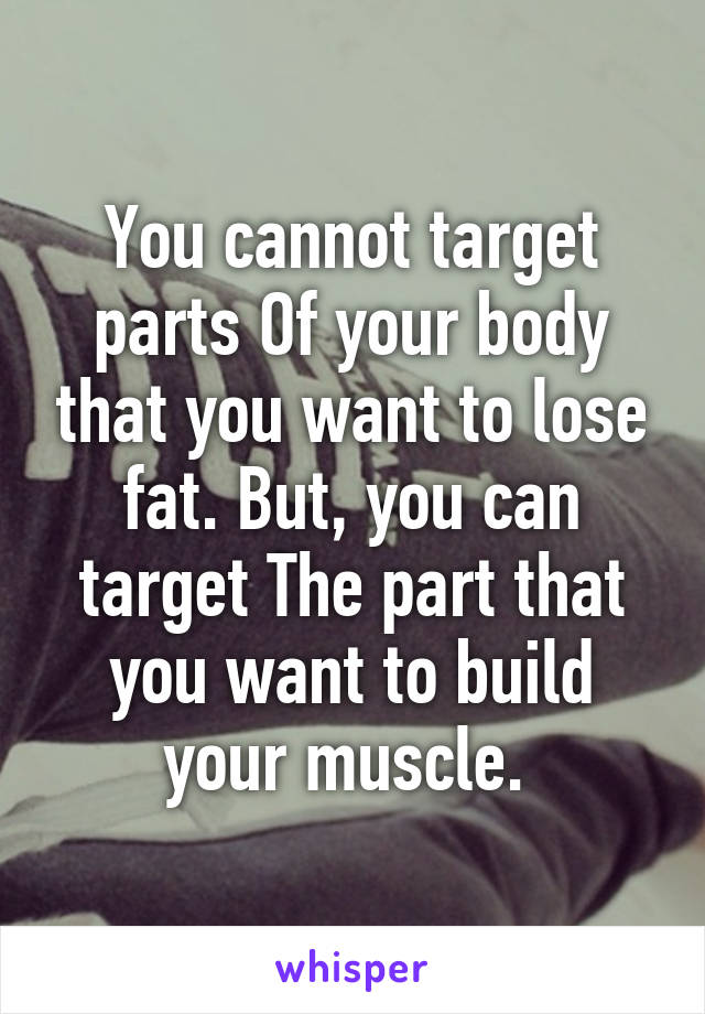 You cannot target parts Of your body that you want to lose fat. But, you can target The part that you want to build your muscle. 