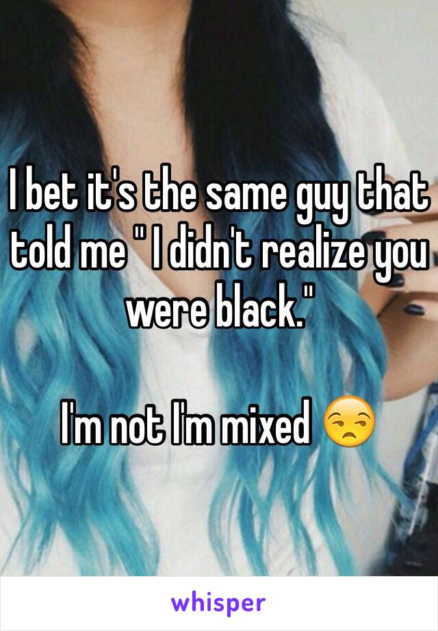 I bet it's the same guy that told me " I didn't realize you were black." 

I'm not I'm mixed 😒