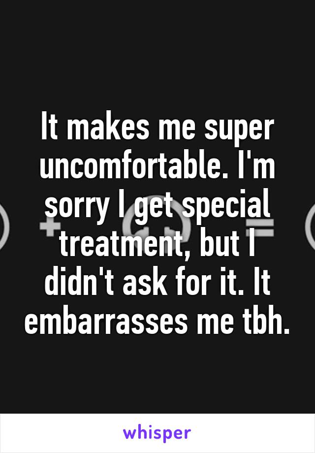 It makes me super uncomfortable. I'm sorry I get special treatment, but I didn't ask for it. It embarrasses me tbh.