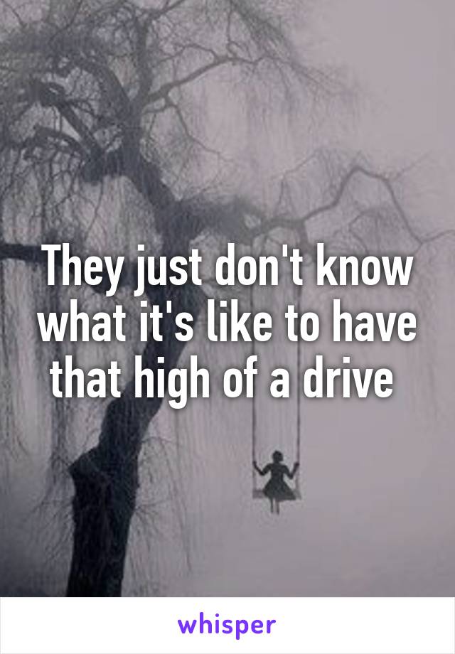 They just don't know what it's like to have that high of a drive 