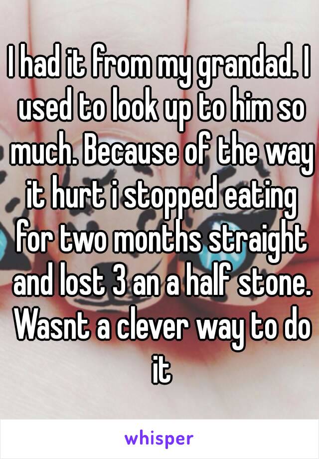 I had it from my grandad. I used to look up to him so much. Because of the way it hurt i stopped eating for two months straight and lost 3 an a half stone. Wasnt a clever way to do it