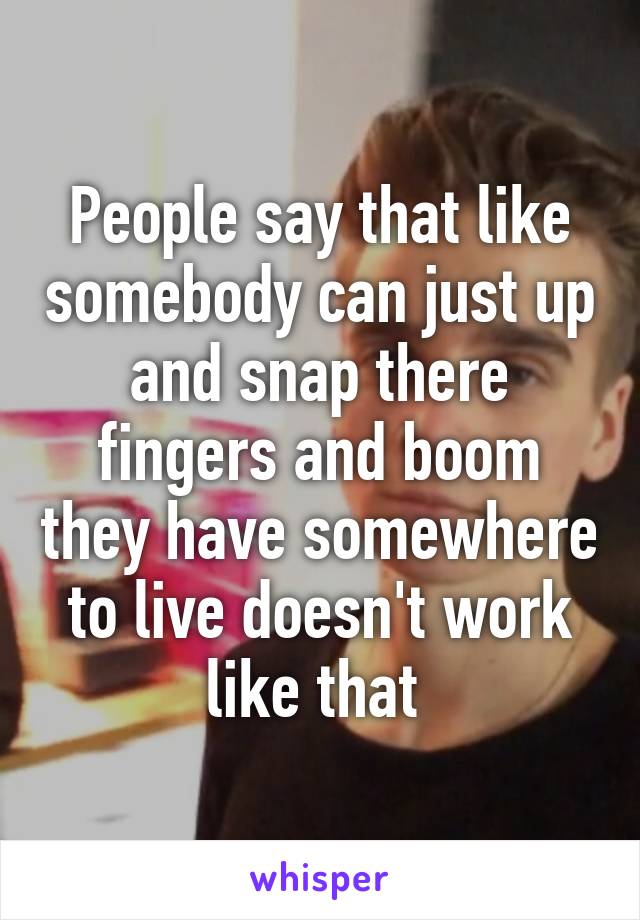 People say that like somebody can just up and snap there fingers and boom they have somewhere to live doesn't work like that 
