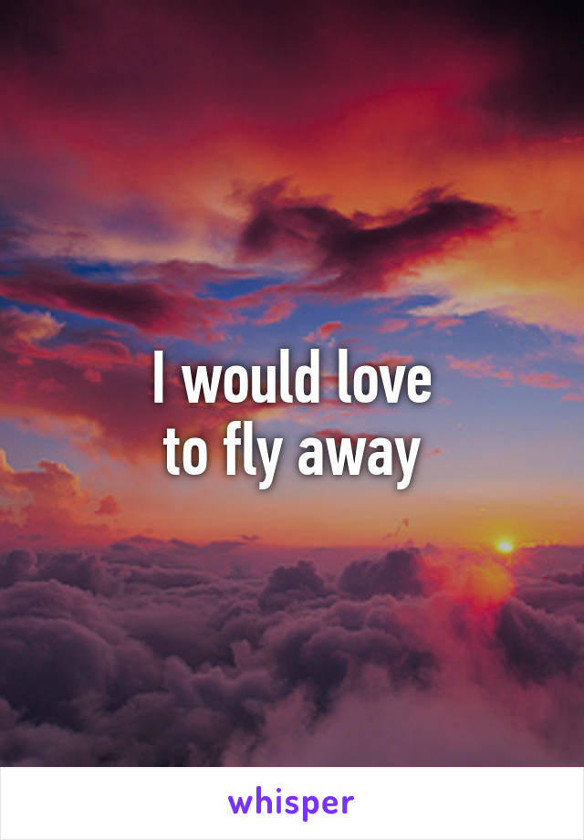 I would love
 to fly away 