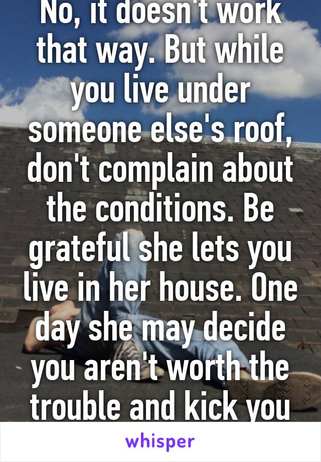 No, it doesn't work that way. But while you live under someone else's roof, don't complain about the conditions. Be grateful she lets you live in her house. One day she may decide you aren't worth the trouble and kick you out.