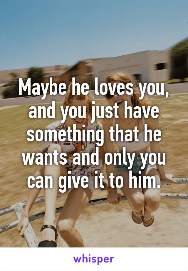 Maybe he loves you, and you just have something that he wants and only you can give it to him.