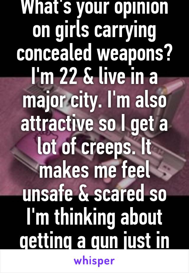 What's your opinion on girls carrying concealed weapons?
I'm 22 & live in a major city. I'm also attractive so I get a lot of creeps. It makes me feel unsafe & scared so I'm thinking about getting a gun just in case.