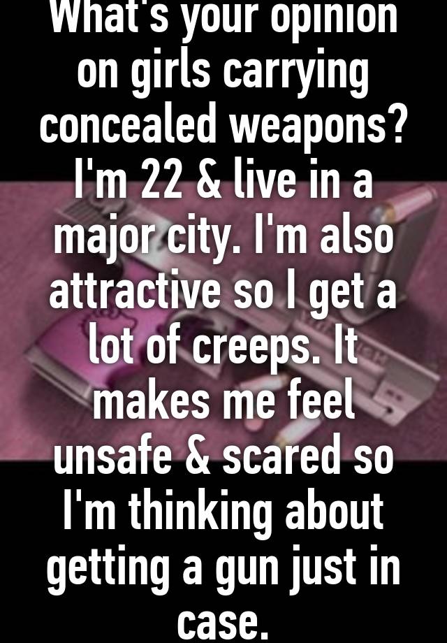 What's your opinion on girls carrying concealed weapons?
I'm 22 & live in a major city. I'm also attractive so I get a lot of creeps. It makes me feel unsafe & scared so I'm thinking about getting a gun just in case.