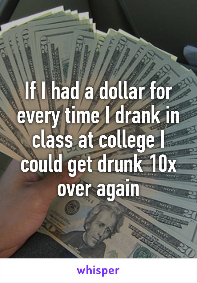 If I had a dollar for every time I drank in class at college I could get drunk 10x over again
