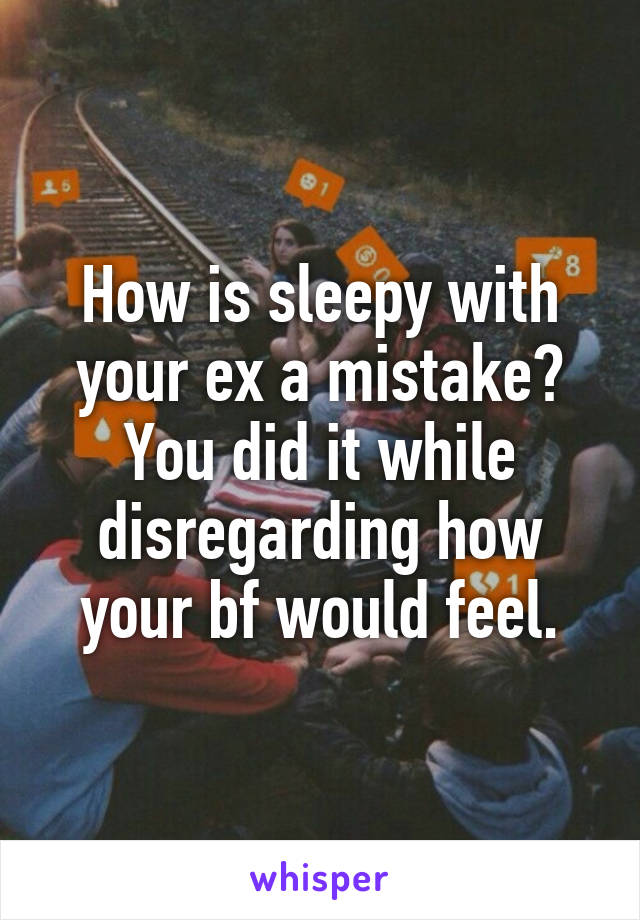 How is sleepy with your ex a mistake? You did it while disregarding how your bf would feel.