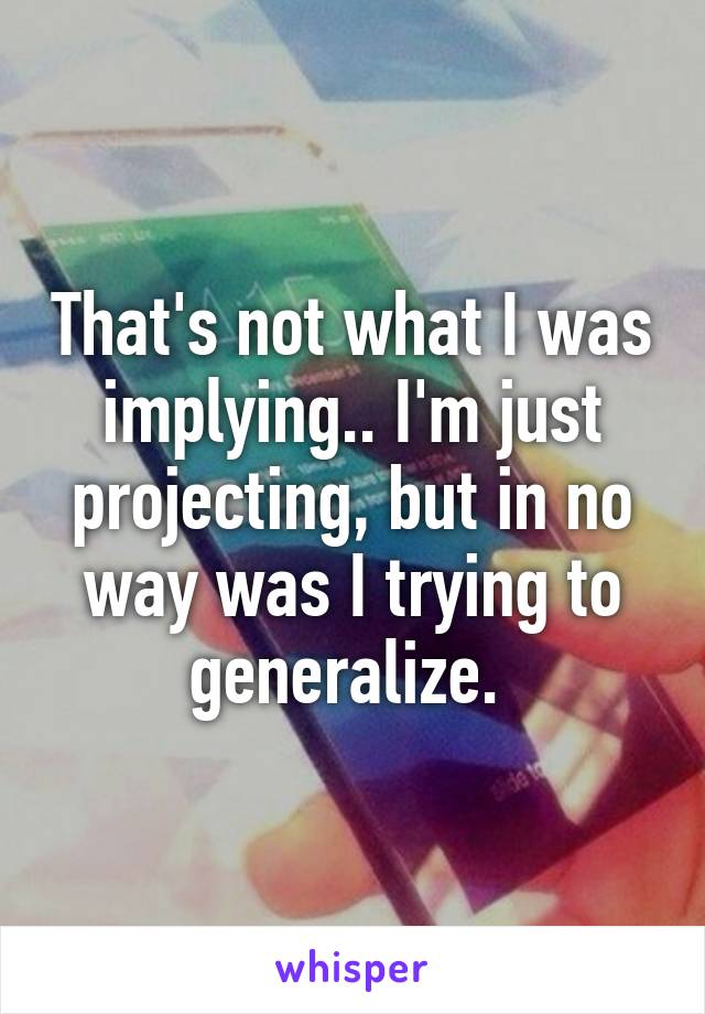 That's not what I was implying.. I'm just projecting, but in no way was I trying to generalize. 