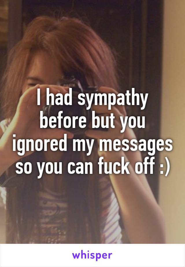 I had sympathy before but you ignored my messages so you can fuck off :)