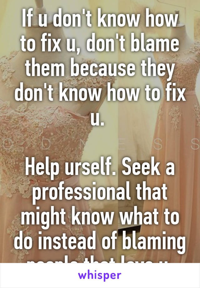 If u don't know how to fix u, don't blame them because they don't know how to fix u. 

Help urself. Seek a professional that might know what to do instead of blaming people that love u.