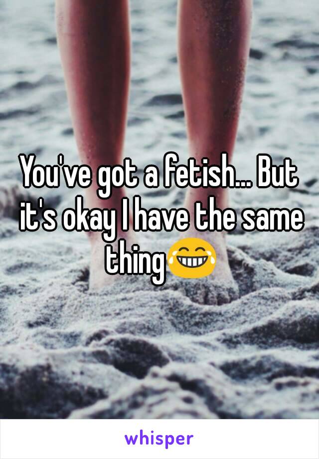 You've got a fetish... But it's okay I have the same thing😂