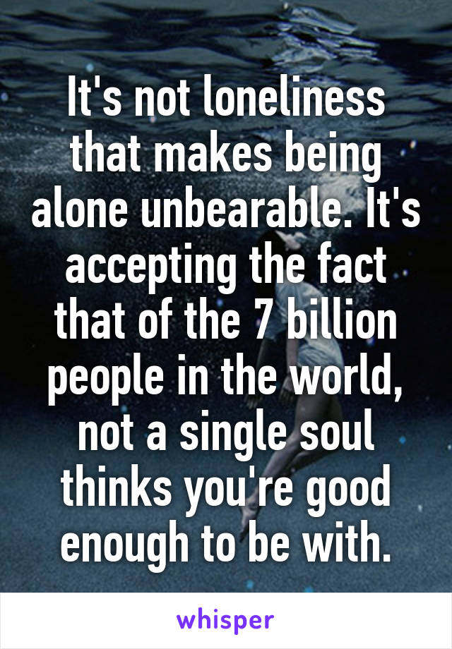 It's not loneliness that makes being alone unbearable. It's accepting the fact that of the 7 billion people in the world, not a single soul thinks you're good enough to be with.