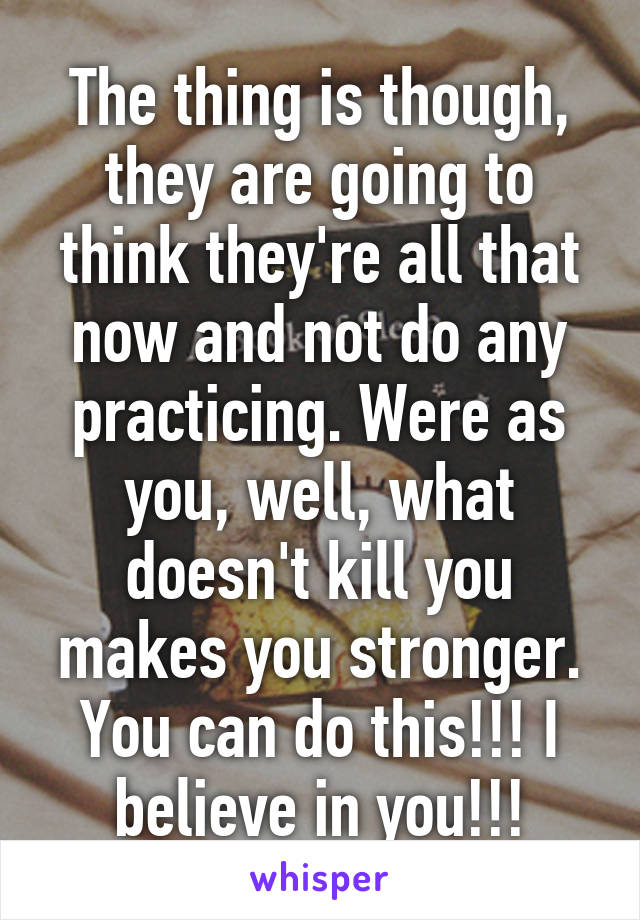 The thing is though, they are going to think they're all that now and not do any practicing. Were as you, well, what doesn't kill you makes you stronger. You can do this!!! I believe in you!!!