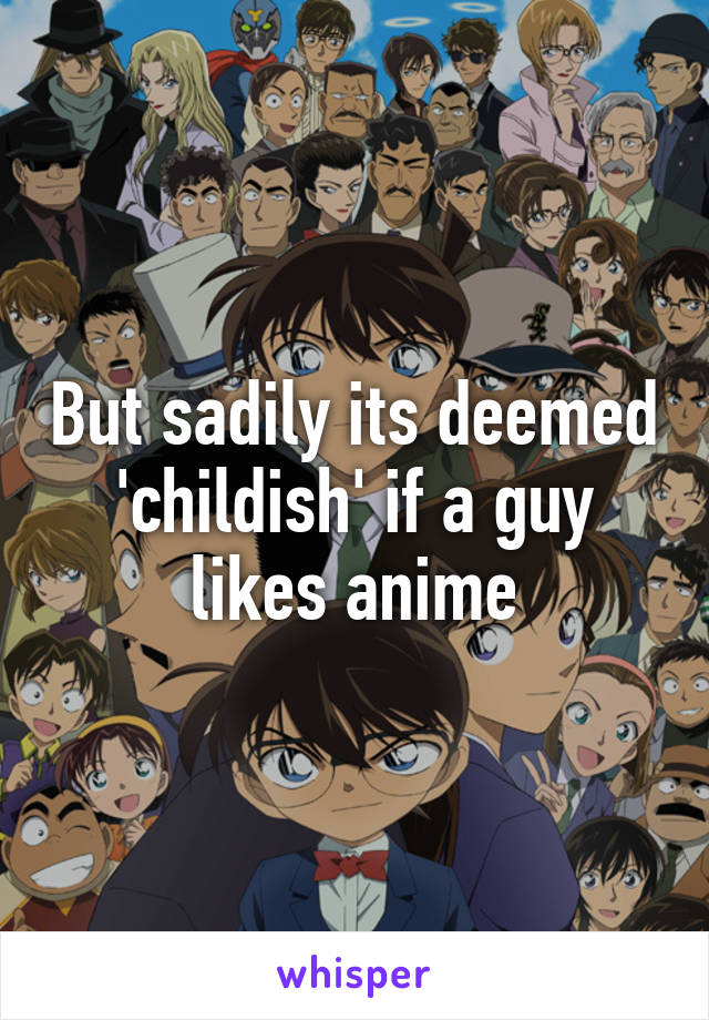 But sadily its deemed 'childish' if a guy likes anime