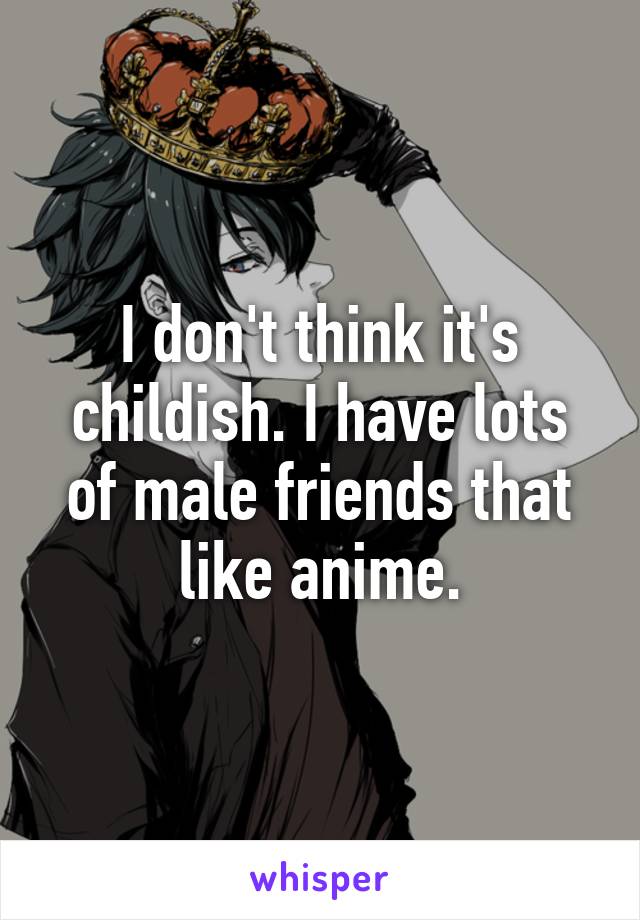 I don't think it's childish. I have lots of male friends that like anime.