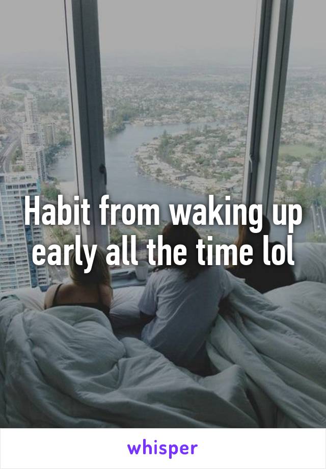 Habit from waking up early all the time lol